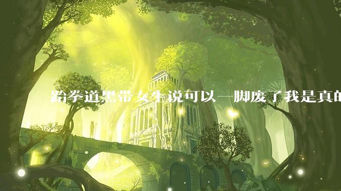 跆拳道黑带女生说可以一脚废了我是真的***的，有没有练跆拳道的女生解释一下?