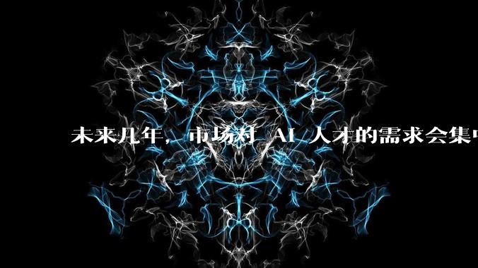 未来几年，市场对 AI 人才的需求会集中在哪几个方向？